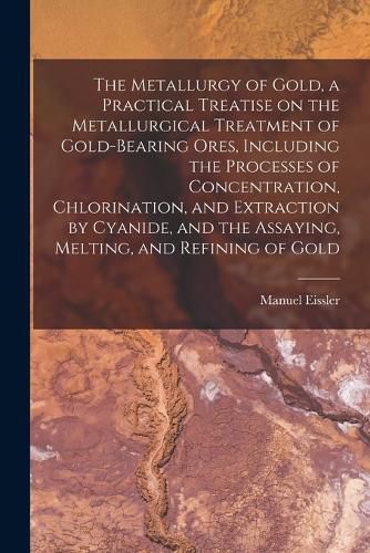 Cover image for The Metallurgy of Gold, a Practical Treatise on the Metallurgical Treatment of Gold-bearing Ores, Including the Processes of Concentration, Chlorination, and Extraction by Cyanide, and the Assaying, Melting, and Refining of Gold