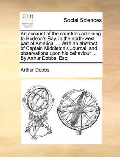 Cover image for An Account of the Countries Adjoining to Hudson's Bay. in the North-West Part of America: With an Abstract of Captain Middleton's Journal, and Observations Upon His Behaviour ... by Arthur Dobbs, Esq;