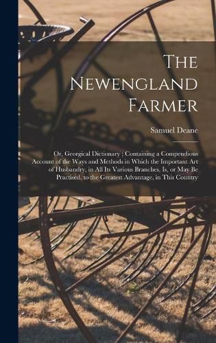 The Newengland Farmer: or, Georgical Dictionary; Containing a Compendious Account of the Ways and Methods in Which the Important Art of Husbandry, in All Its Various Branches, is, or May Be Practised, to the Greatest Advantage, in This Country