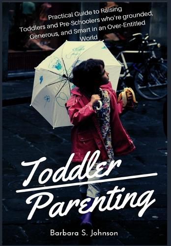 Cover image for Toddler Parenting: Practical Guide to Raising Toddlers and Pre-Schoolers who're grounded, Generous, and Smart in an Over-Entitled World