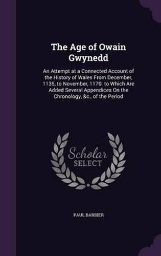 Cover image for The Age of Owain Gwynedd: An Attempt at a Connected Account of the History of Wales from December, 1135, to November, 1170. to Which Are Added Several Appendices on the Chronology, &C., of the Period