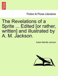Cover image for The Revelations of a Sprite ... Edited [Or Rather, Written] and Illustrated by A. M. Jackson.