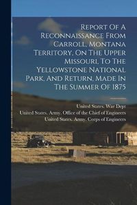 Cover image for Report Of A Reconnaissance From Carroll, Montana Territory, On The Upper Missouri, To The Yellowstone National Park, And Return, Made In The Summer Of 1875