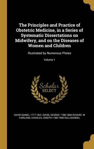 Cover image for The Principles and Practice of Obstetric Medicine, in a Series of Systematic Dissertations on Midwifery, and on the Diseases of Women and Children