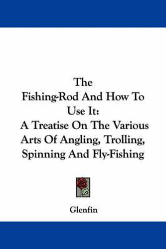 Cover image for The Fishing-Rod and How to Use It: A Treatise on the Various Arts of Angling, Trolling, Spinning and Fly-Fishing