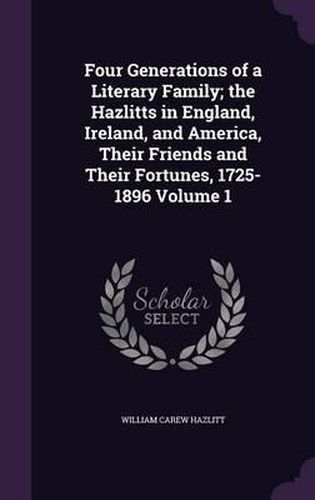 Four Generations of a Literary Family; The Hazlitts in England, Ireland, and America, Their Friends and Their Fortunes, 1725-1896 Volume 1