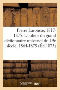 Cover image for Pierre Larousse. 1817-1875. l'Auteur Du Grand Dictionnaire Universel Du 19e Siecle, 1864-1875. a - Z