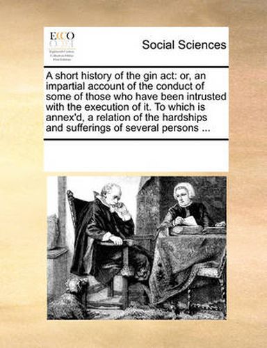 Cover image for A Short History of the Gin ACT: Or, an Impartial Account of the Conduct of Some of Those Who Have Been Intrusted with the Execution of It. to Which Is Annex'd, a Relation of the Hardships and Sufferings of Several Persons ...