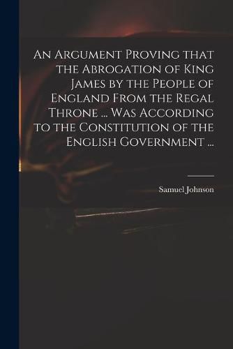 Cover image for An Argument Proving That the Abrogation of King James by the People of England From the Regal Throne ... Was According to the Constitution of the English Government ...