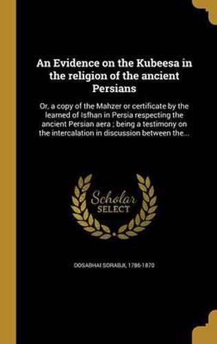 Cover image for An Evidence on the Kubeesa in the Religion of the Ancient Persians: Or, a Copy of the Mahzer or Certificate by the Learned of Isfhan in Persia Respecting the Ancient Persian Aera; Being a Testimony on the Intercalation in Discussion Between The...