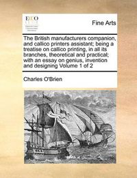 Cover image for The British Manufacturers Companion, and Callico Printers Assistant; Being a Treatise on Callico Printing, in All Its Branches, Theoretical and Practical; With an Essay on Genius, Invention and Designing Volume 1 of 2