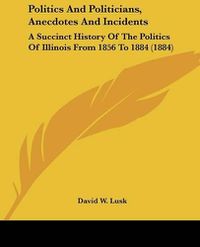 Cover image for Politics and Politicians, Anecdotes and Incidents: A Succinct History of the Politics of Illinois from 1856 to 1884 (1884)