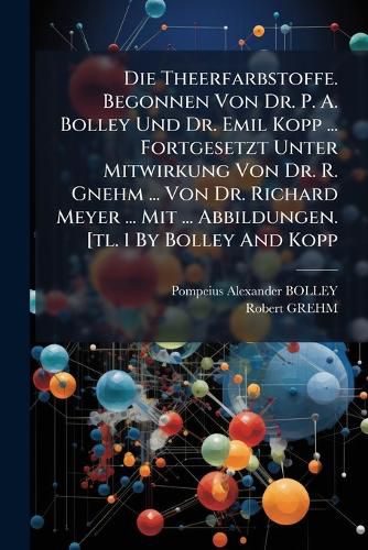 Cover image for Die Theerfarbstoffe. Begonnen Von Dr. P. A. Bolley Und Dr. Emil Kopp ... Fortgesetzt Unter Mitwirkung Von Dr. R. Gnehm ... Von Dr. Richard Meyer ... Mit ... Abbildungen. [tl. 1 By Bolley And Kopp