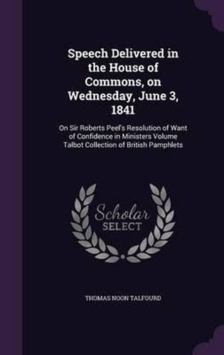 Speech Delivered in the House of Commons, on Wednesday, June 3, 1841: On Sir Roberts Peel's Resolution of Want of Confidence in Ministers Volume Talbot Collection of British Pamphlets