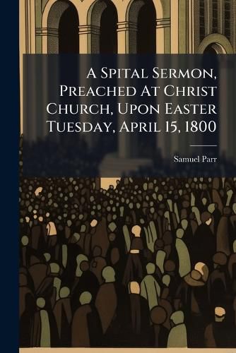 Cover image for A Spital Sermon, Preached at Christ Church, Upon Easter Tuesday, April 15, 1800: To Which Are Added Notes