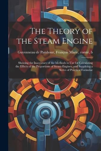Cover image for The Theory of the Steam Engine; Showing the Inaccuracy of the Methods in use for Calculating the Effects of the Proportions of Steam-engines, and Supplying a Series of Practical Formulae