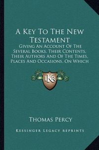 Cover image for A Key to the New Testament: Giving an Account of the Several Books, Their Contents, Their Authors and of the Times, Places and Occasions, on Which They Were Respectively Written