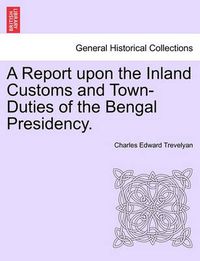 Cover image for A Report Upon the Inland Customs and Town-Duties of the Bengal Presidency.