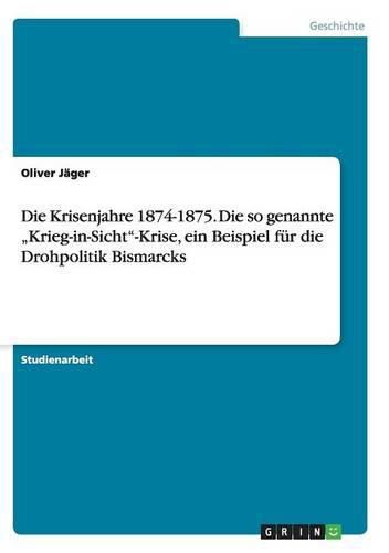 Cover image for Die Krisenjahre 1874-1875. Die so genannte  Krieg-in-Sicht-Krise, ein Beispiel fur die Drohpolitik Bismarcks