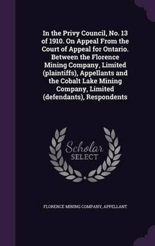 Cover image for In the Privy Council, No. 13 of 1910. on Appeal from the Court of Appeal for Ontario. Between the Florence Mining Company, Limited (Plaintiffs), Appellants and the Cobalt Lake Mining Company, Limited (Defendants), Respondents