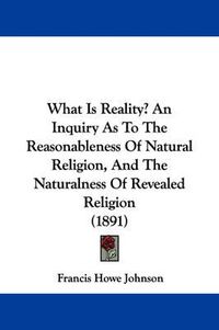 Cover image for What Is Reality? an Inquiry as to the Reasonableness of Natural Religion, and the Naturalness of Revealed Religion (1891)