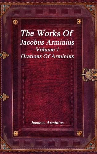 The Works of Jacobus Arminius Volume 1 - Orations of Arminius