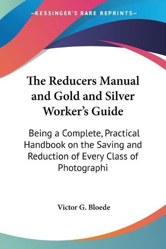 Cover image for The Reducers Manual And Gold And Silver Worker's Guide: Being A Complete, Practical Handbook On The Saving And Reduction Of Every Class Of Photographic Wastes