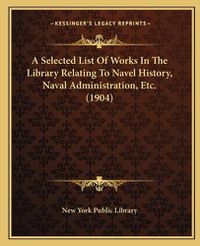 Cover image for A Selected List of Works in the Library Relating to Navel History, Naval Administration, Etc. (1904)