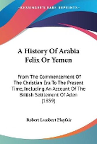 Cover image for A History Of Arabia Felix Or Yemen: From The Commencement Of The Christian Era To The Present Time, Including An Account Of The British Settlement Of Aden (1859)