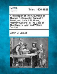 Cover image for A Full Report of the Arguments of Thomas F. Carpenter, Samuel Y. Atwell, and Joseph M. Blake, Attorney General, in the Case of the State vs. John and William Gordon