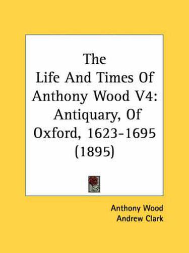 The Life and Times of Anthony Wood V4: Antiquary, of Oxford, 1623-1695 (1895)