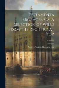 Cover image for Testamenta Eboracensia. A Selection of Wills From the Registry at Yor; Volume 5