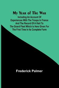 Cover image for My Year of the War; Including an Account of Experiences with the Troops in France and the Record of a Visit to the Grand Fleet Which is Here Given for the First Time in its Complete Form