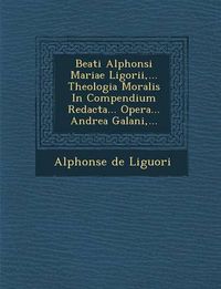 Cover image for Beati Alphonsi Mariae Ligorii, ... Theologia Moralis in Compendium Redacta... Opera... Andrea Galani, ...