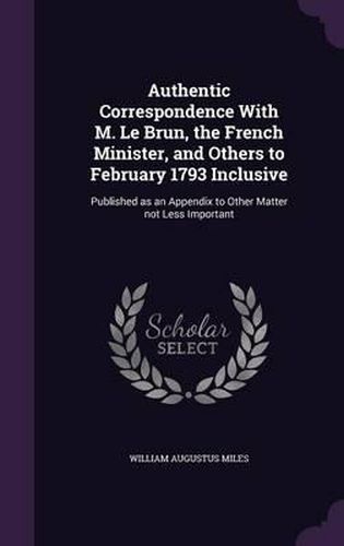 Authentic Correspondence with M. Le Brun, the French Minister, and Others to February 1793 Inclusive: Published as an Appendix to Other Matter Not Less Important