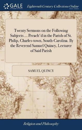 Cover image for Twenty Sermons on the Following Subjects ... Preach'd in the Parish of St. Philip, Charles-town, South-Carolina. By the Reverend Samuel Quincy, Lecturer of Said Parish