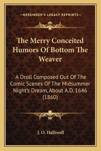 Cover image for The Merry Conceited Humors of Bottom the Weaver: A Droll Composed Out of the Comic Scenes of the Midsummer Night's Dream, about A.D. 1646 (1860)