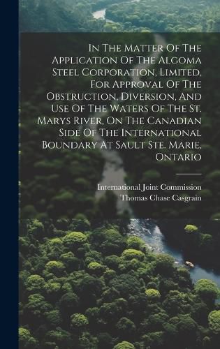 Cover image for In The Matter Of The Application Of The Algoma Steel Corporation, Limited, For Approval Of The Obstruction, Diversion, And Use Of The Waters Of The St. Marys River, On The Canadian Side Of The International Boundary At Sault Ste. Marie, Ontario