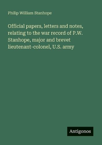 Cover image for Official papers, letters and notes, relating to the war record of P.W. Stanhope, major and brevet lieutenant-colonel, U.S. army