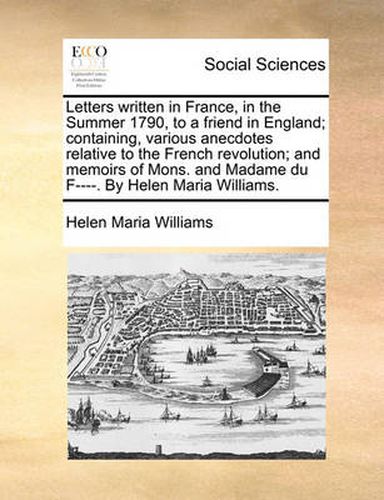 Letters Written in France, in the Summer 1790, to a Friend in England; Containing, Various Anecdotes Relative to the French Revolution; And Memoirs of Mons. and Madame Du F----. by Helen Maria Williams.