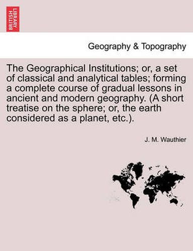 Cover image for The Geographical Institutions; Or, a Set of Classical and Analytical Tables; Forming a Complete Course of Gradual Lessons in Ancient and Modern Geogra