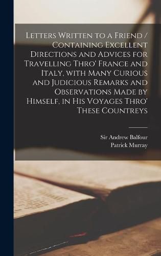 Letters Written to a Friend / Containing Excellent Directions and Advices for Travelling Thro' France and Italy, With Many Curious and Judicious Remarks and Observations Made by Himself, in His Voyages Thro' These Countreys