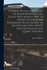 Cover image for General Notice of a Reply by Major Robinson, R.E. Dated 30th March, 1849, to Observations by Mr. Wilkinson on His Report of the Exploratory Survey for the Halifax and Quebec Railway [microform]