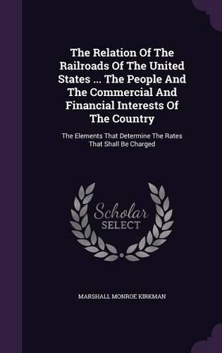 The Relation of the Railroads of the United States ... the People and the Commercial and Financial Interests of the Country: The Elements That Determine the Rates That Shall Be Charged