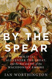 Cover image for By the Spear: Philip II, Alexander the Great, and the Rise and Fall of the Macedonian Empire