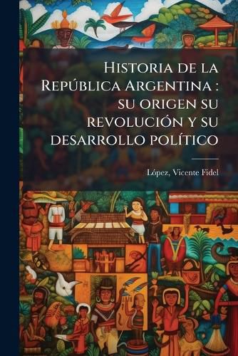 Cover image for Historia de La Rep Blica Argentina: Su Origen Su Revoluci N y Su Desarrollo Pol Tico