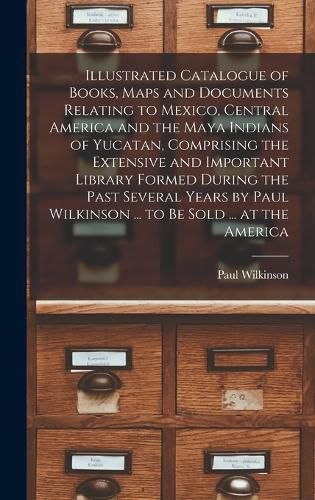 Illustrated Catalogue of Books, Maps and Documents Relating to Mexico, Central America and the Maya Indians of Yucatan, Comprising the Extensive and Important Library Formed During the Past Several Years by Paul Wilkinson ... to be Sold ... at the America