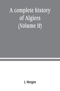 Cover image for A complete history of Algiers. from the earlirft to the prefent times the whole interfperfed with many curious remarks and paffages, not touched on by any writer whatever (Volume II)