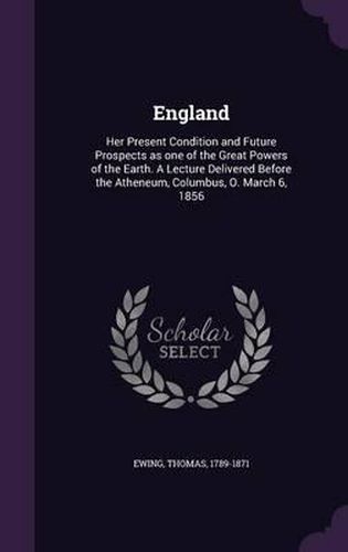 Cover image for England: Her Present Condition and Future Prospects as One of the Great Powers of the Earth. a Lecture Delivered Before the Atheneum, Columbus, O. March 6, 1856