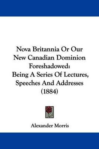 Cover image for Nova Britannia or Our New Canadian Dominion Foreshadowed: Being a Series of Lectures, Speeches and Addresses (1884)